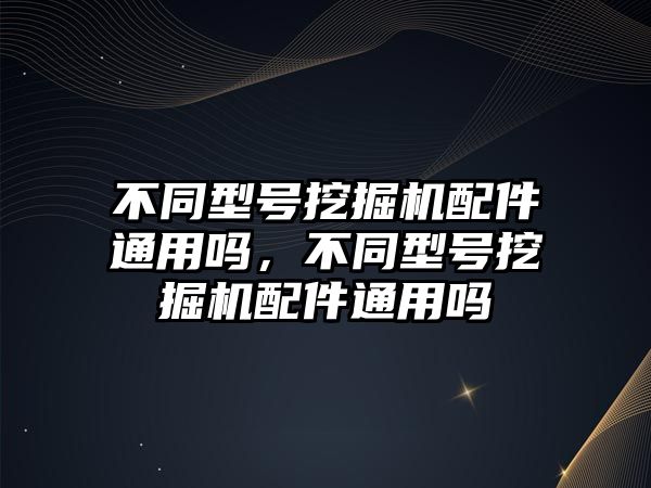 不同型號挖掘機配件通用嗎，不同型號挖掘機配件通用嗎