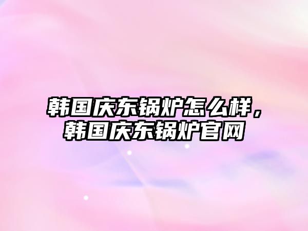 韓國慶東鍋爐怎么樣，韓國慶東鍋爐官網(wǎng)