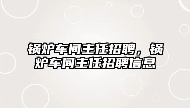 鍋爐車間主任招聘，鍋爐車間主任招聘信息