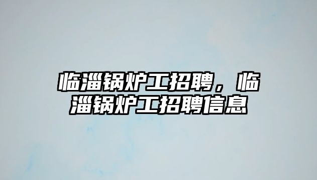 臨淄鍋爐工招聘，臨淄鍋爐工招聘信息