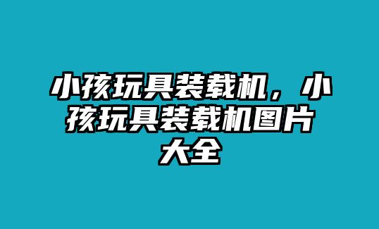 小孩玩具裝載機(jī)，小孩玩具裝載機(jī)圖片大全