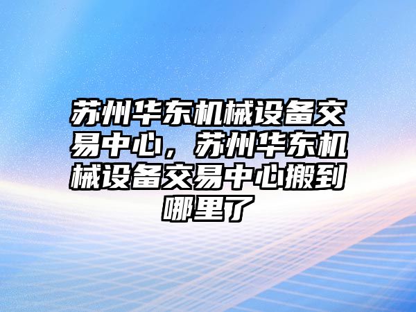 蘇州華東機(jī)械設(shè)備交易中心，蘇州華東機(jī)械設(shè)備交易中心搬到哪里了