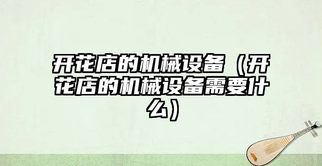 開花店的機(jī)械設(shè)備（開花店的機(jī)械設(shè)備需要什么）