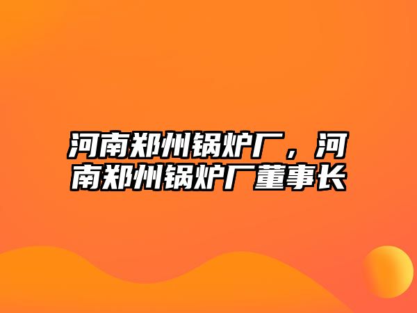 河南鄭州鍋爐廠，河南鄭州鍋爐廠董事長