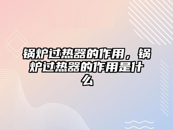 鍋爐過熱器的作用，鍋爐過熱器的作用是什么