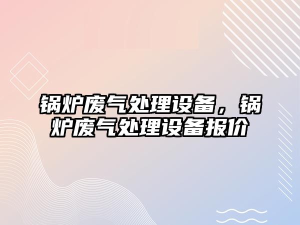 鍋爐廢氣處理設(shè)備，鍋爐廢氣處理設(shè)備報價