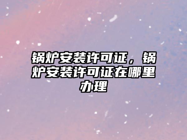 鍋爐安裝許可證，鍋爐安裝許可證在哪里辦理