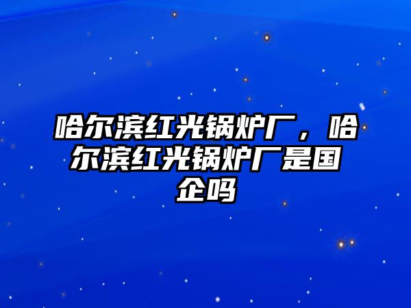 哈爾濱紅光鍋爐廠，哈爾濱紅光鍋爐廠是國(guó)企嗎