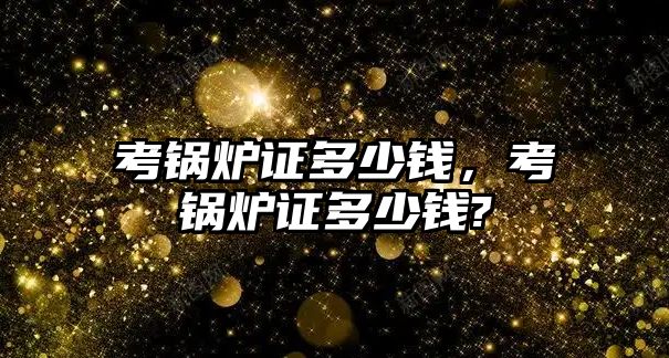 考鍋爐證多少錢(qián)，考鍋爐證多少錢(qián)?