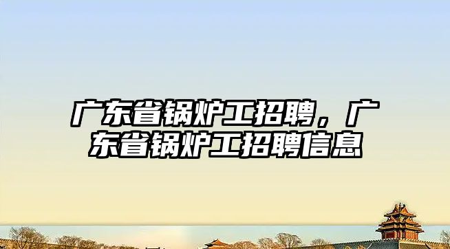 廣東省鍋爐工招聘，廣東省鍋爐工招聘信息