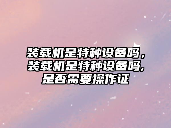 裝載機(jī)是特種設(shè)備嗎，裝載機(jī)是特種設(shè)備嗎,是否需要操作證