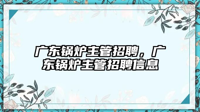 廣東鍋爐主管招聘，廣東鍋爐主管招聘信息