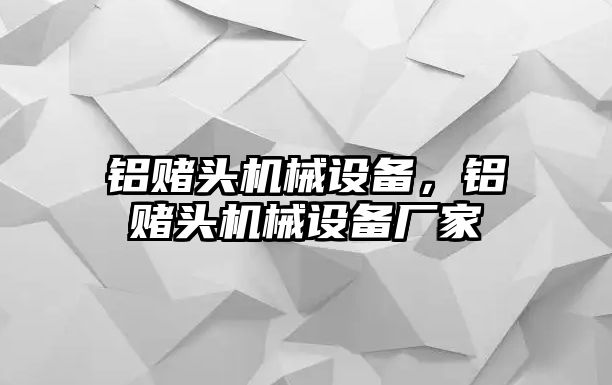 鋁賭頭機(jī)械設(shè)備，鋁賭頭機(jī)械設(shè)備廠家