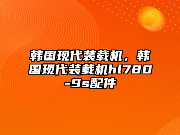 韓國現(xiàn)代裝載機，韓國現(xiàn)代裝載機hl780-9s配件