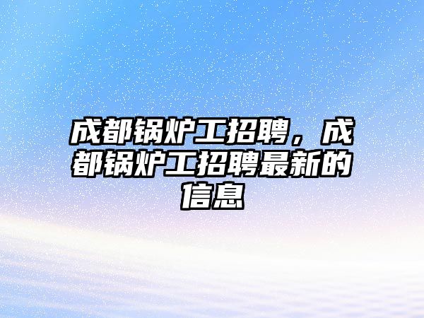 成都鍋爐工招聘，成都鍋爐工招聘最新的信息