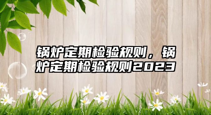 鍋爐定期檢驗(yàn)規(guī)則，鍋爐定期檢驗(yàn)規(guī)則2023