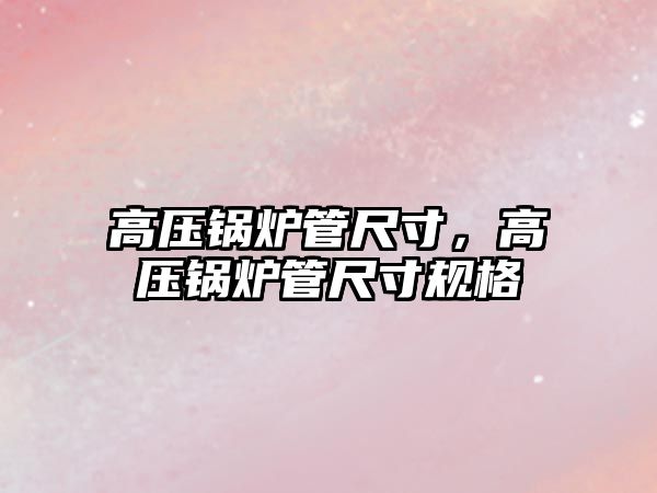 高壓鍋爐管尺寸，高壓鍋爐管尺寸規(guī)格