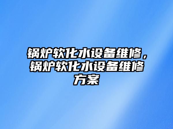 鍋爐軟化水設(shè)備維修，鍋爐軟化水設(shè)備維修方案