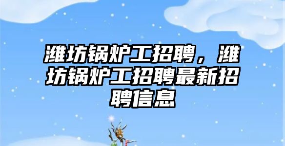 濰坊鍋爐工招聘，濰坊鍋爐工招聘最新招聘信息