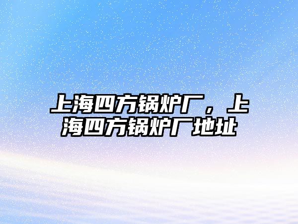 上海四方鍋爐廠，上海四方鍋爐廠地址