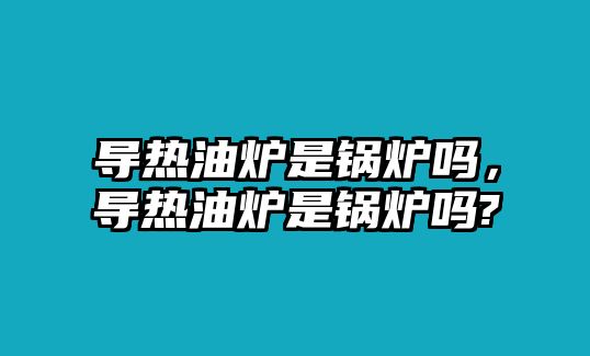 導(dǎo)熱油爐是鍋爐嗎，導(dǎo)熱油爐是鍋爐嗎?