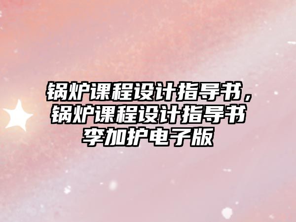 鍋爐課程設(shè)計(jì)指導(dǎo)書(shū)，鍋爐課程設(shè)計(jì)指導(dǎo)書(shū)李加護(hù)電子版