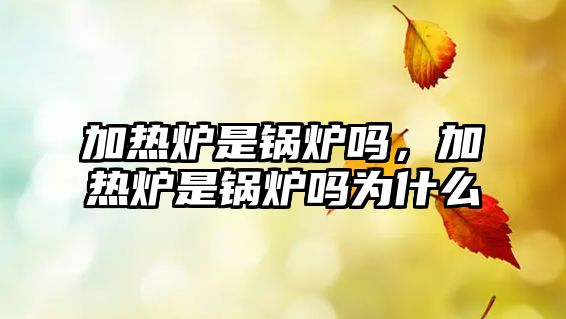 加熱爐是鍋爐嗎，加熱爐是鍋爐嗎為什么