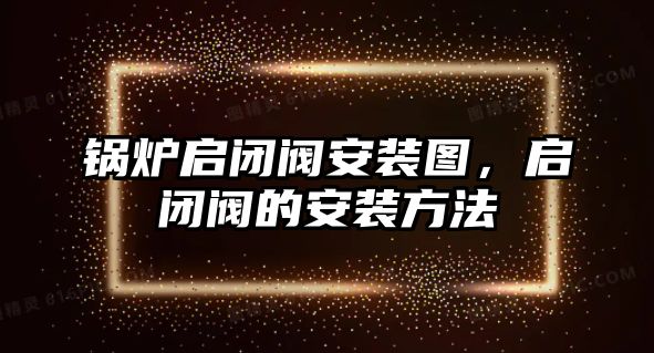 鍋爐啟閉閥安裝圖，啟閉閥的安裝方法