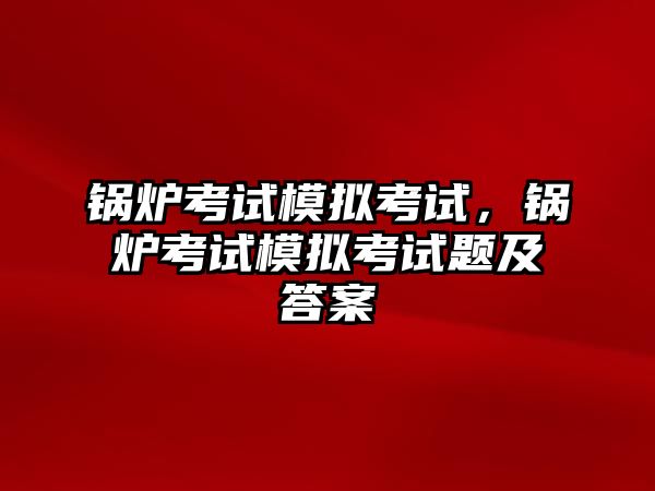 鍋爐考試模擬考試，鍋爐考試模擬考試題及答案