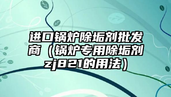 進口鍋爐除垢劑批發(fā)商（鍋爐專用除垢劑zj821的用法）