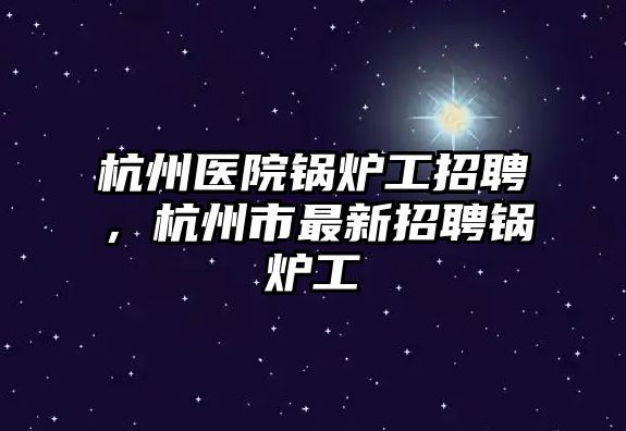 杭州醫(yī)院鍋爐工招聘，杭州市最新招聘鍋爐工