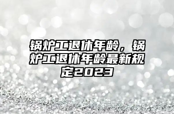 鍋爐工退休年齡，鍋爐工退休年齡最新規(guī)定2023