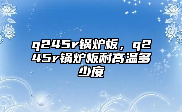 q245r鍋爐板，q245r鍋爐板耐高溫多少度