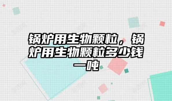 鍋爐用生物顆粒，鍋爐用生物顆粒多少錢一噸