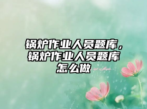 鍋爐作業(yè)人員題庫，鍋爐作業(yè)人員題庫怎么做