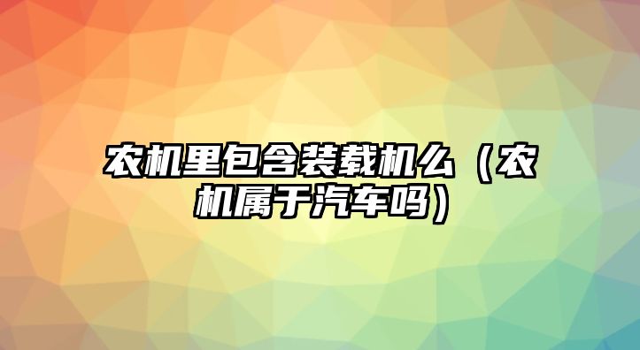 農(nóng)機里包含裝載機么（農(nóng)機屬于汽車嗎）