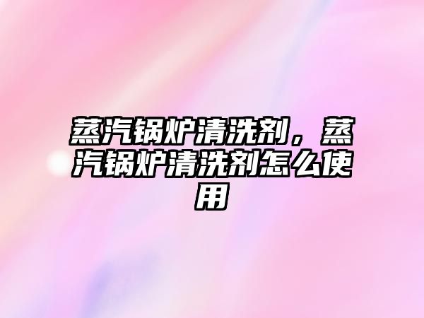 蒸汽鍋爐清洗劑，蒸汽鍋爐清洗劑怎么使用