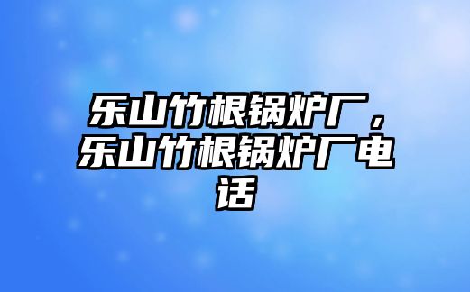 樂(lè)山竹根鍋爐廠，樂(lè)山竹根鍋爐廠電話