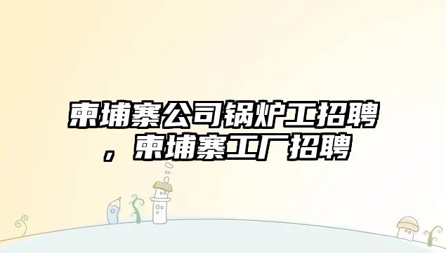 柬埔寨公司鍋爐工招聘，柬埔寨工廠招聘