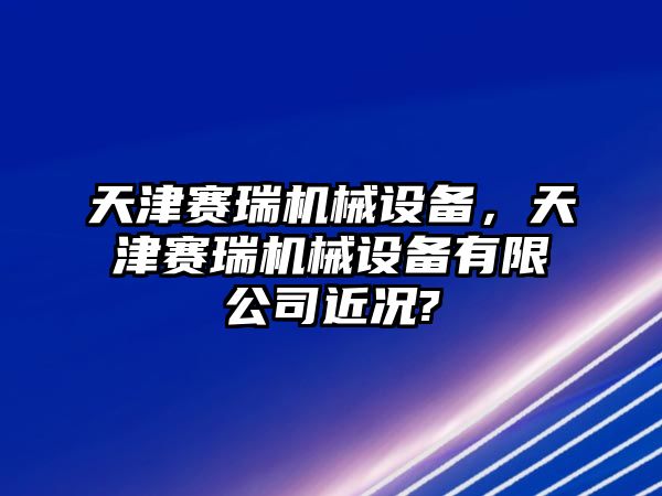 天津賽瑞機械設(shè)備，天津賽瑞機械設(shè)備有限公司近況?