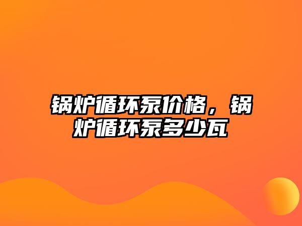 鍋爐循環(huán)泵價(jià)格，鍋爐循環(huán)泵多少瓦