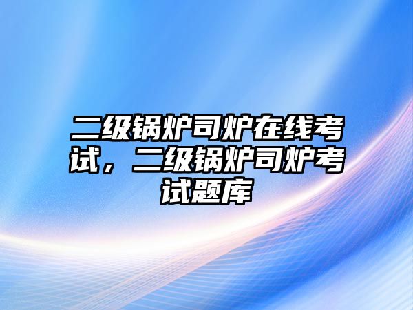 二級(jí)鍋爐司爐在線考試，二級(jí)鍋爐司爐考試題庫(kù)