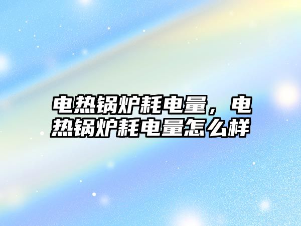 電熱鍋爐耗電量，電熱鍋爐耗電量怎么樣