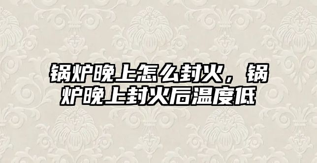 鍋爐晚上怎么封火，鍋爐晚上封火后溫度低