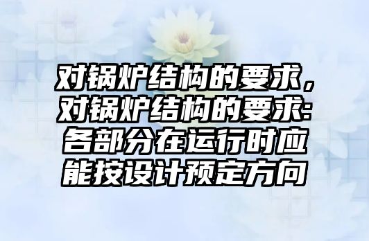 對鍋爐結構的要求，對鍋爐結構的要求:各部分在運行時應能按設計預定方向