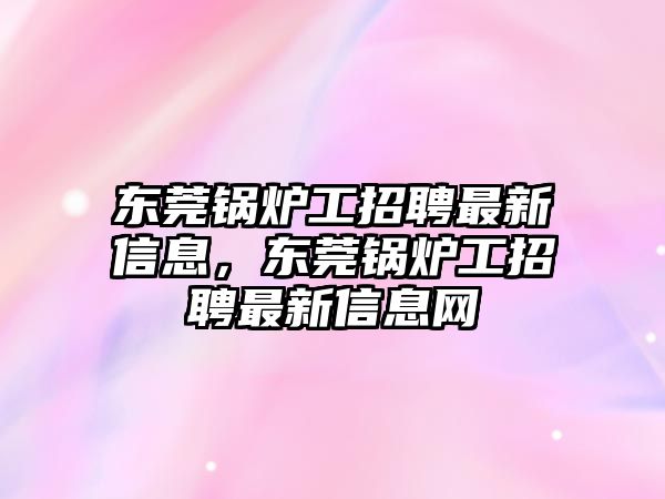 東莞鍋爐工招聘最新信息，東莞鍋爐工招聘最新信息網(wǎng)