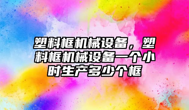 塑料框機械設(shè)備，塑料框機械設(shè)備一個小時生產(chǎn)多少個框