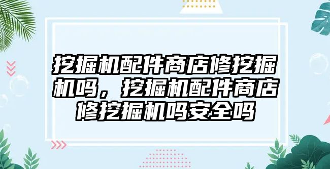 挖掘機配件商店修挖掘機嗎，挖掘機配件商店修挖掘機嗎安全嗎