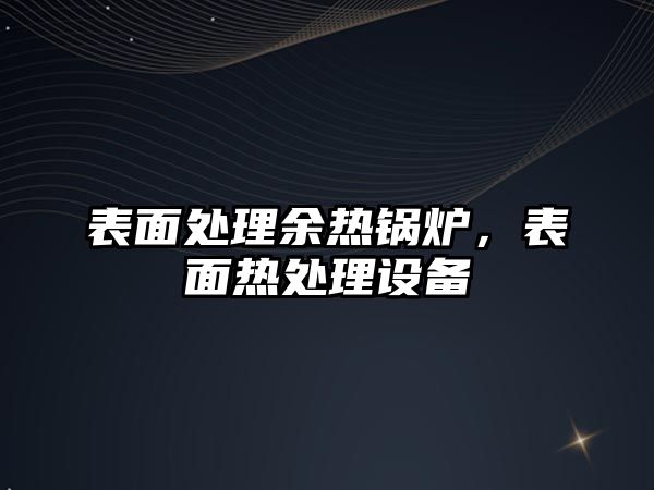 表面處理余熱鍋爐，表面熱處理設(shè)備