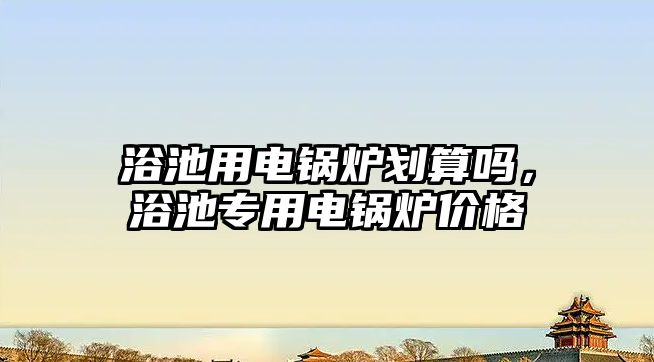 浴池用電鍋爐劃算嗎，浴池專用電鍋爐價格